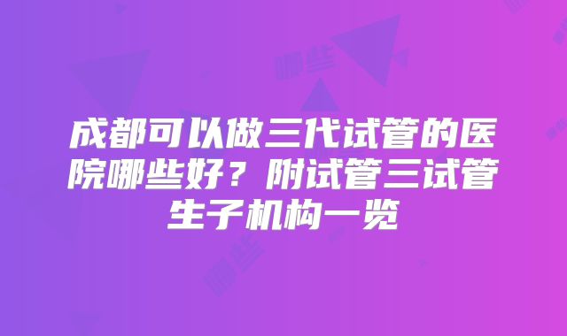 成都可以做三代试管的医院哪些好?附试管三试管生子机构一览