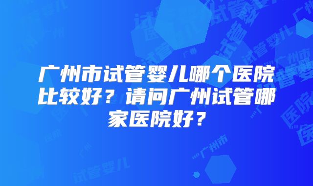 广州市试管婴儿哪个医院比较好？请问广州试管哪家医院好？