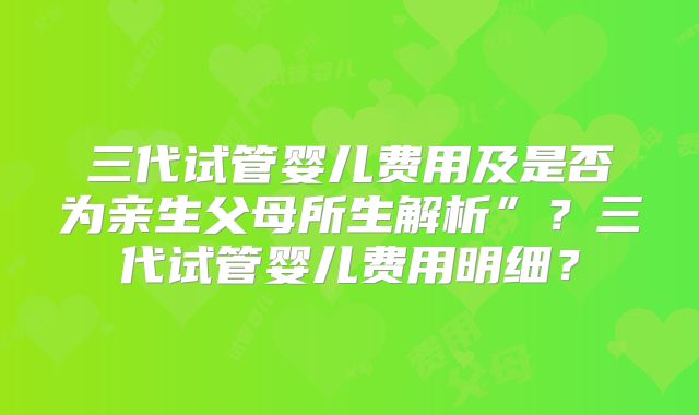 三代试管婴儿费用及是否为亲生父母所生解析”？三代试管婴儿费用明细？
