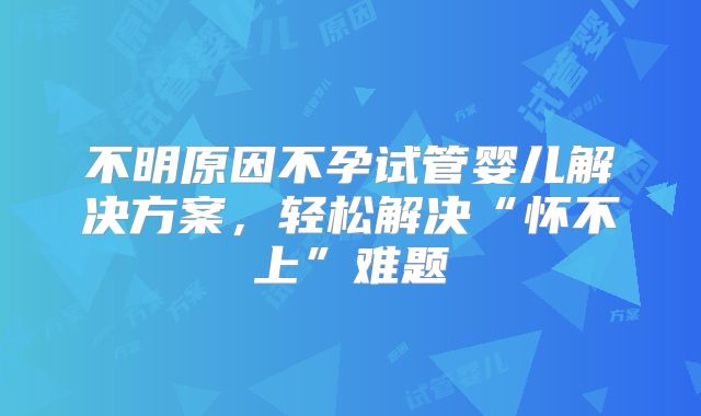 不明原因不孕试管婴儿解决方案，轻松解决“怀不上”难题