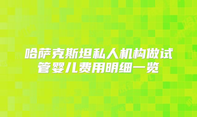 哈萨克斯坦私人机构做试管婴儿费用明细一览