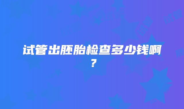 试管出胚胎检查多少钱啊？