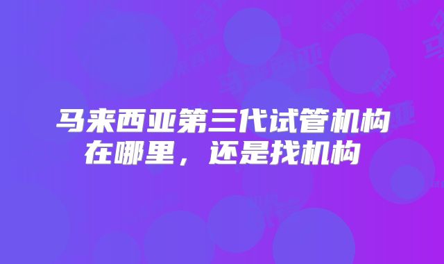 马来西亚第三代试管机构在哪里，还是找机构