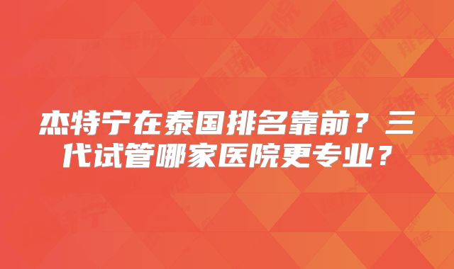 杰特宁在泰国排名靠前?三代试管哪家医院更专业?