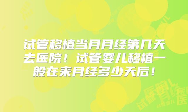 试管移植当月月经第几天去医院！试管婴儿移植一般在来月经多少天后！