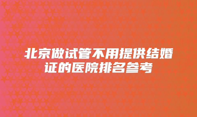 北京做试管不用提供结婚证的医院排名参考