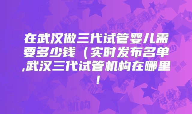 在武汉做三代试管婴儿需要多少钱（实时发布名单,武汉三代试管机构在哪里！