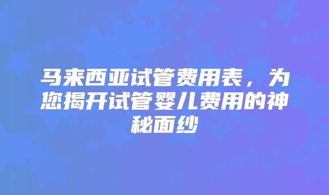 马来西亚试管费用表，为您揭开试管婴儿费用的神秘面纱