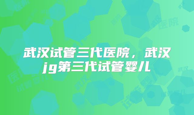 武汉试管三代医院，武汉jg第三代试管婴儿