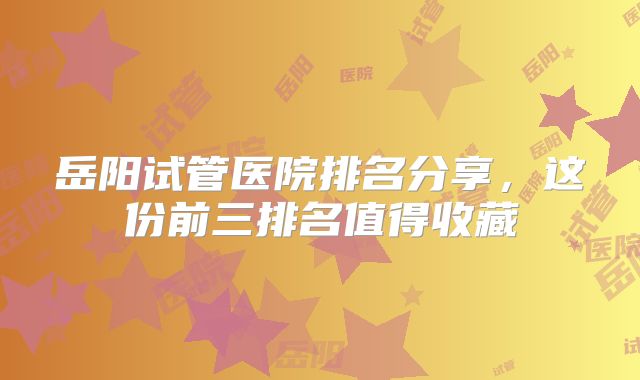 岳阳试管医院排名分享，这份前三排名值得收藏