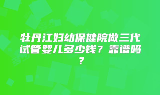 牡丹江妇幼保健院做三代试管婴儿多少钱?靠谱吗?