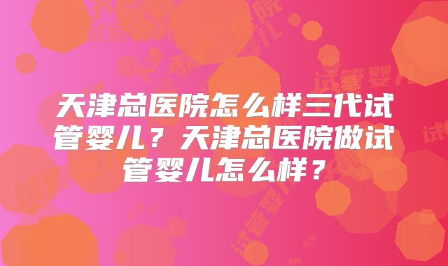 天津总医院怎么样三代试管婴儿？天津总医院做试管婴儿怎么样？