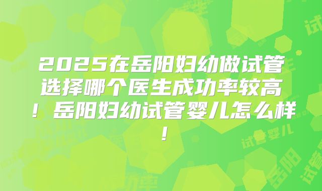 2025在岳阳妇幼做试管选择哪个医生成功率较高！岳阳妇幼试管婴儿怎么样！