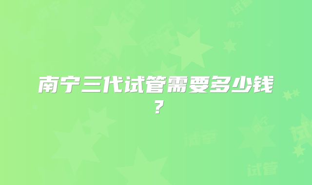 南宁三代试管需要多少钱?