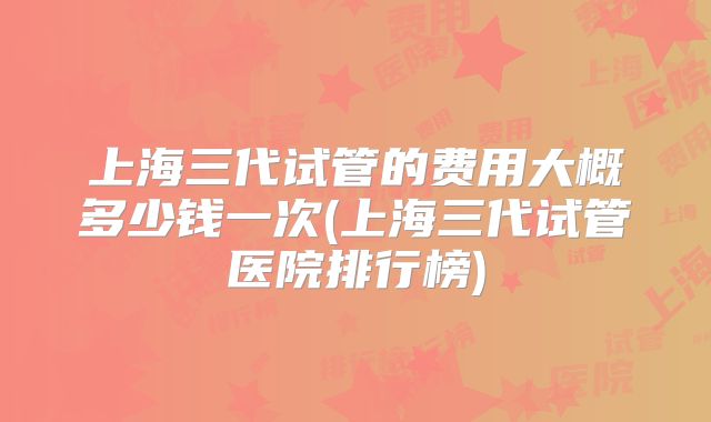 上海三代试管的费用大概多少钱一次(上海三代试管医院排行榜)