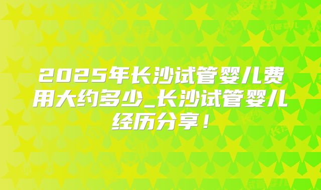 2025年长沙试管婴儿费用大约多少_长沙试管婴儿经历分享!