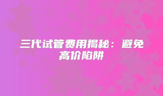 三代试管费用揭秘:避免高价陷阱