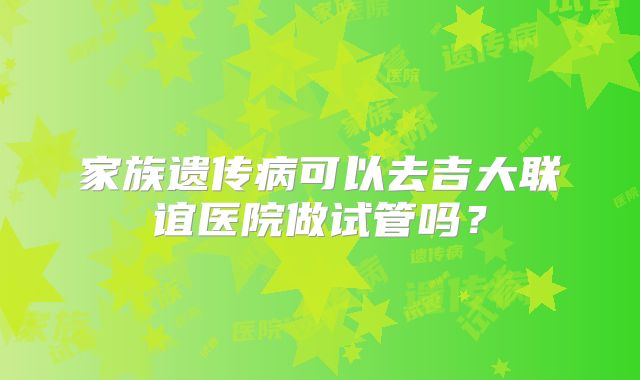 家族遗传病可以去吉大联谊医院做试管吗?