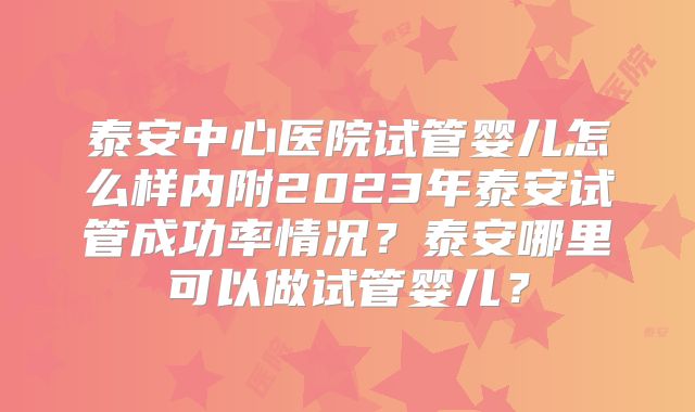 泰安中心医院试管婴儿怎么样内附2023年泰安试管成功率情况?泰安哪里可以做试管婴儿?