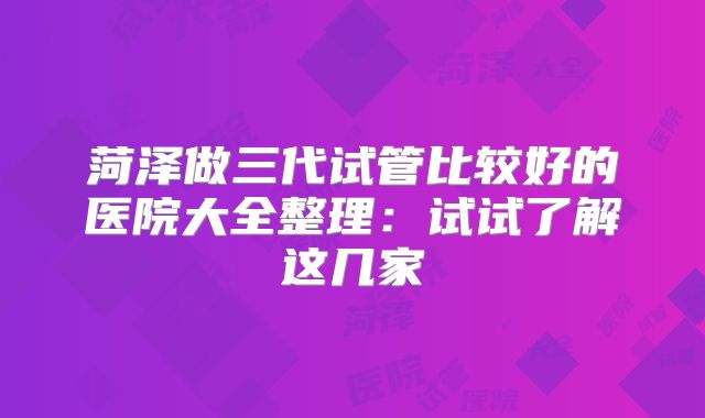 菏泽做三代试管比较好的医院大全整理：试试了解这几家