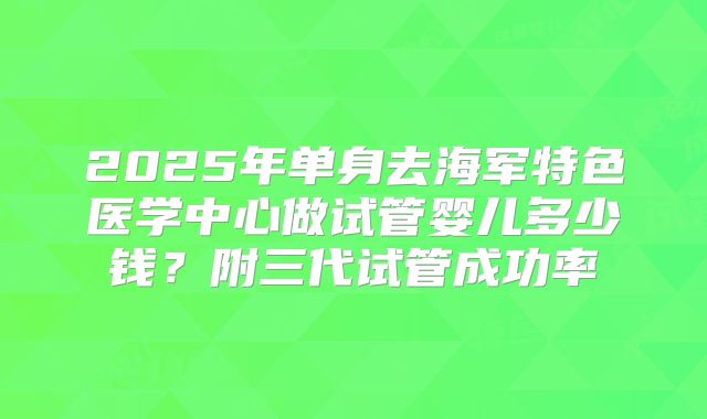 2025年单身去海军特色医学中心做试管婴儿多少钱？附三代试管成功率