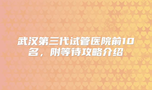 武汉第三代试管医院前10名，附等待攻略介绍