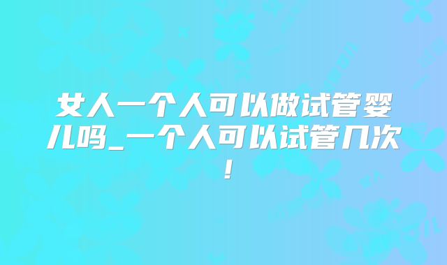 女人一个人可以做试管婴儿吗_一个人可以试管几次！