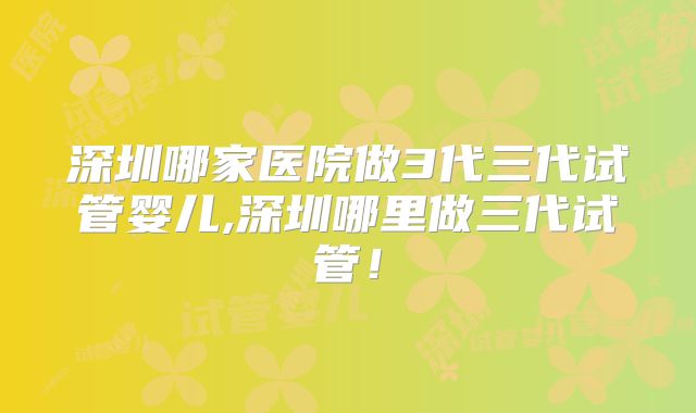 深圳哪家医院做3代三代试管婴儿,深圳哪里做三代试管！