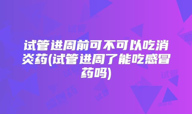 试管进周前可不可以吃消炎药(试管进周了能吃感冒药吗)