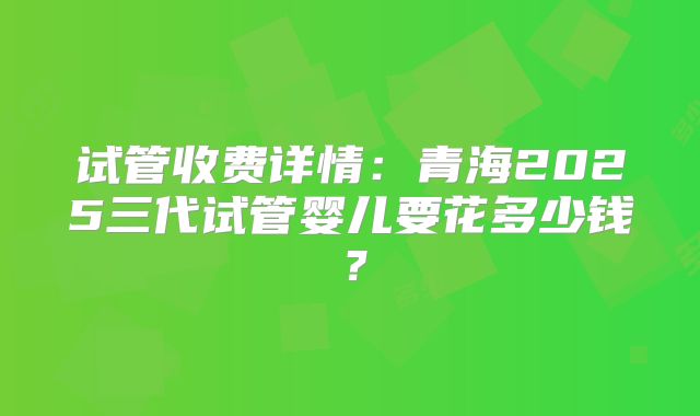 试管收费详情:青海2025三代试管婴儿要花多少钱?