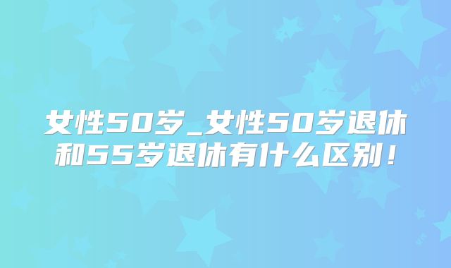 女性50岁_女性50岁退休和55岁退休有什么区别！