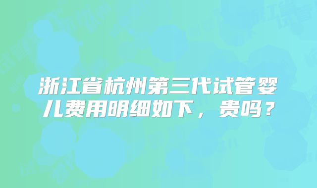浙江省杭州第三代试管婴儿费用明细如下，贵吗？