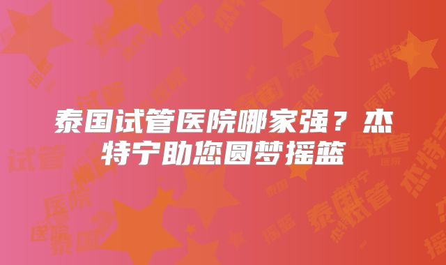 泰国试管医院哪家强？杰特宁助您圆梦摇篮