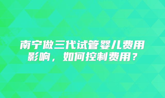 南宁做三代试管婴儿费用影响,如何控制费用?