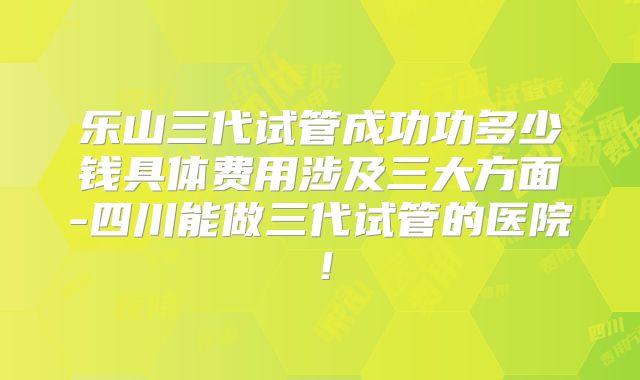 乐山三代试管成功功多少钱具体费用涉及三大方面-四川能做三代试管的医院!