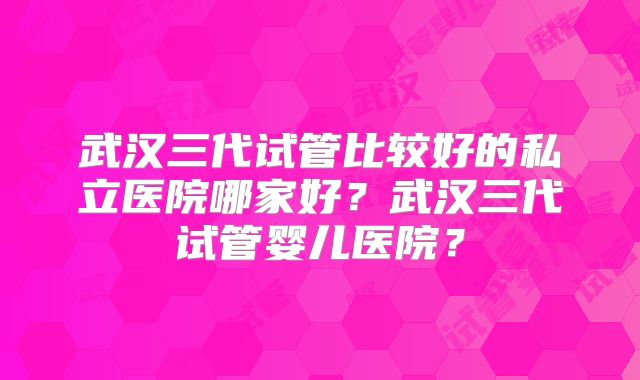 武汉三代试管比较好的私立医院哪家好?武汉三代试管婴儿医院?