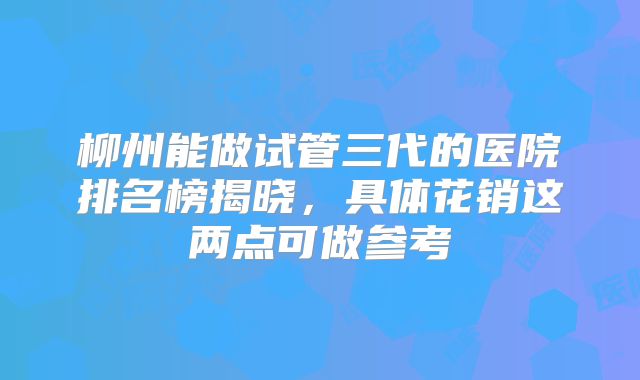 柳州能做试管三代的医院排名榜揭晓,具体花销这两点可做参考