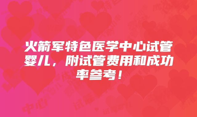 火箭军特色医学中心试管婴儿，附试管费用和成功率参考！