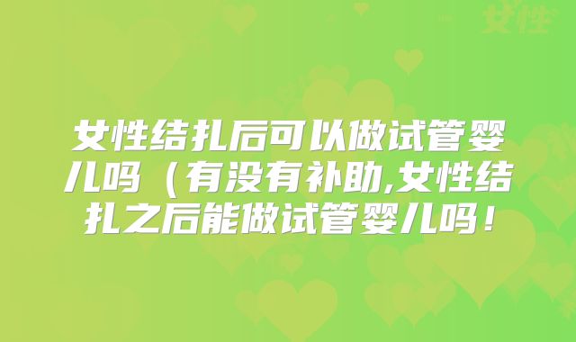 女性结扎后可以做试管婴儿吗（有没有补助,女性结扎之后能做试管婴儿吗！