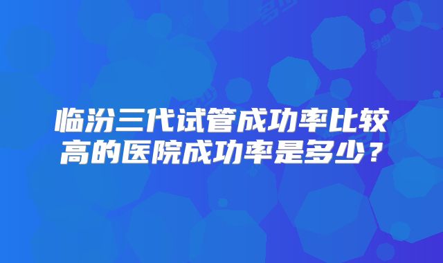 临汾三代试管成功率比较高的医院成功率是多少？