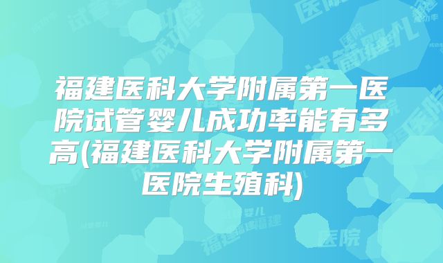 福建医科大学附属第一医院试管婴儿成功率能有多高(福建医科大学附属第一医院生殖科)