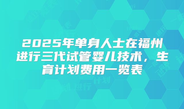 2025年单身人士在福州进行三代试管婴儿技术，生育计划费用一览表