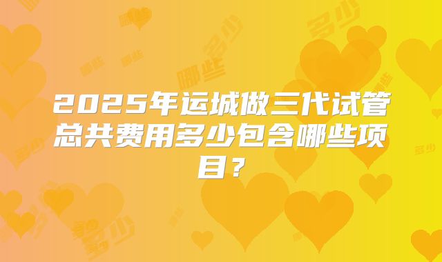 2025年运城做三代试管总共费用多少包含哪些项目？