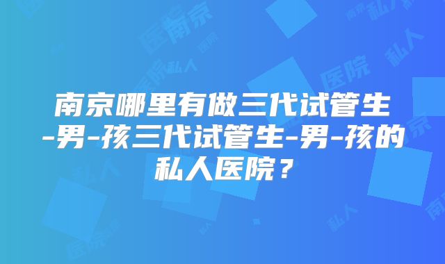 南京哪里有做三代试管生-男-孩三代试管生-男-孩的私人医院?