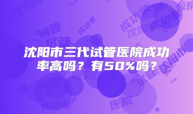 沈阳市三代试管医院成功率高吗?有50%吗?