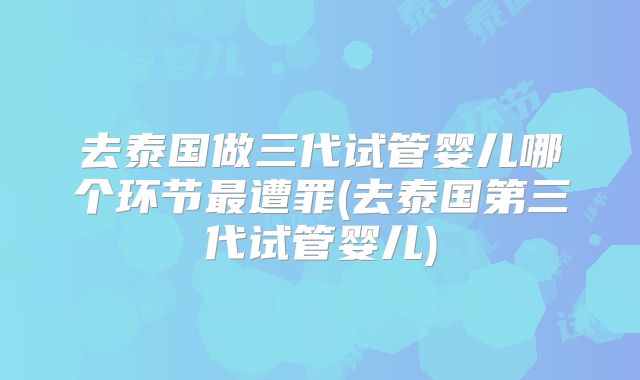 去泰国做三代试管婴儿哪个环节最遭罪(去泰国第三代试管婴儿)
