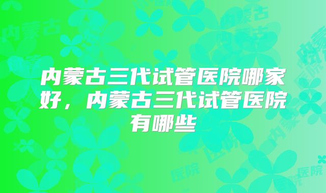 内蒙古三代试管医院哪家好，内蒙古三代试管医院有哪些