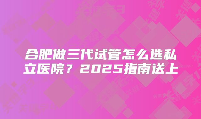 合肥做三代试管怎么选私立医院?2025指南送上