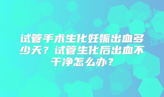 试管手术生化妊娠出血多少天？试管生化后出血不干净怎么办？