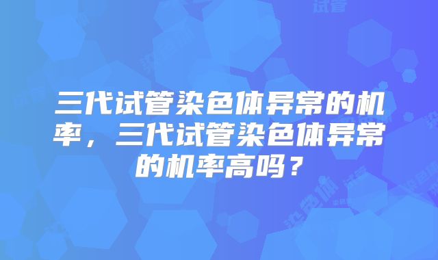三代试管染色体异常的机率,三代试管染色体异常的机率高吗?